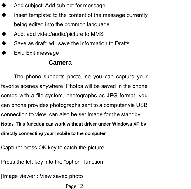   Page 12    Add subject: Add subject for message   Insert template: to the content of the message currently being edited into the common language   Add: add video/audio/picture to MMS   Save as draft: will save the information to Drafts   Exit: Exit message Camera The phone supports photo, so you can capture your favorite scenes anywhere. Photos will be saved in the phone comes with a file system, photographs as JPG format, you can phone provides photographs sent to a computer via USB connection to view, can also be set Image for the standby Note：This function can work without driver under Windows XP by directly connecting your mobile to the computer Capture: press OK key to catch the picture Press the left key into the “option” function [Image viewer]: View saved photo 