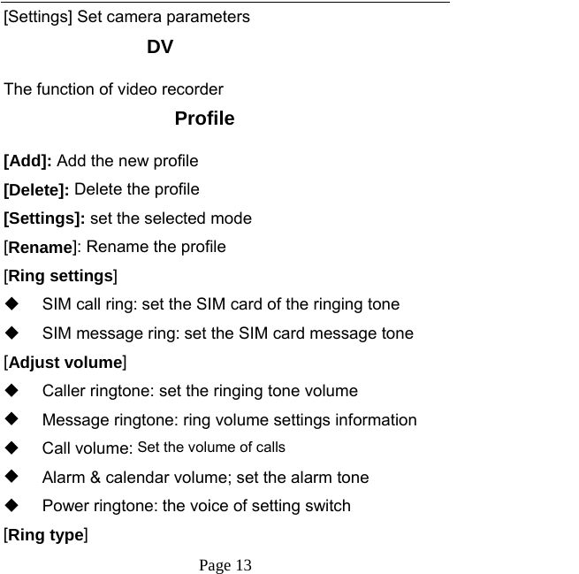   Page 13  [Settings] Set camera parameters DV The function of video recorder Profile [Add]: Add the new profile [Delete]: Delete the profile [Settings]: set the selected mode [Rename]: Rename the profile [Ring settings]   SIM call ring: set the SIM card of the ringing tone   SIM message ring: set the SIM card message tone [Adjust volume]   Caller ringtone: set the ringing tone volume   Message ringtone: ring volume settings information  Call volume: Set the volume of calls   Alarm &amp; calendar volume; set the alarm tone  Power ringtone: the voice of setting switch [Ring type] 