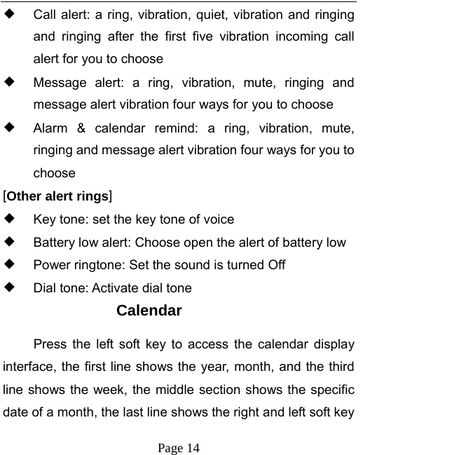   Page 14  ◆ Call alert: a ring, vibration, quiet, vibration and ringing and ringing after the first five vibration incoming call alert for you to choose ◆ Message alert: a ring, vibration, mute, ringing and message alert vibration four ways for you to choose ◆ Alarm &amp; calendar remind: a ring, vibration, mute, ringing and message alert vibration four ways for you to choose [Other alert rings] ◆ Key tone: set the key tone of voice ◆ Battery low alert: Choose open the alert of battery low ◆ Power ringtone: Set the sound is turned Off ◆ Dial tone: Activate dial tone Calendar Press the left soft key to access the calendar display interface, the first line shows the year, month, and the third line shows the week, the middle section shows the specific date of a month, the last line shows the right and left soft key 