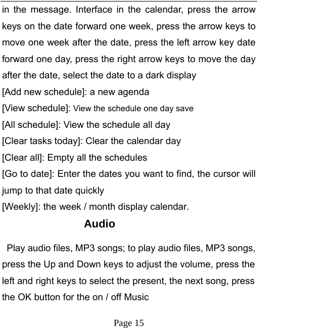   Page 15  in the message. Interface in the calendar, press the arrow keys on the date forward one week, press the arrow keys to move one week after the date, press the left arrow key date forward one day, press the right arrow keys to move the day after the date, select the date to a dark display [Add new schedule]: a new agenda [View schedule]: View the schedule one day save [All schedule]: View the schedule all day [Clear tasks today]: Clear the calendar day [Clear all]: Empty all the schedules [Go to date]: Enter the dates you want to find, the cursor will jump to that date quickly [Weekly]: the week / month display calendar. Audio   Play audio files, MP3 songs; to play audio files, MP3 songs, press the Up and Down keys to adjust the volume, press the left and right keys to select the present, the next song, press the OK button for the on / off Music 