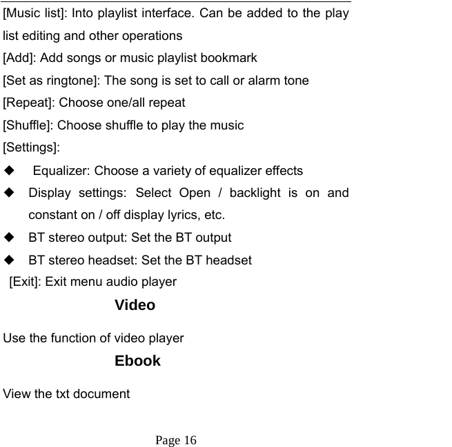   Page 16  [Music list]: Into playlist interface. Can be added to the play list editing and other operations [Add]: Add songs or music playlist bookmark [Set as ringtone]: The song is set to call or alarm tone [Repeat]: Choose one/all repeat   [Shuffle]: Choose shuffle to play the music [Settings]: ◆ Equalizer: Choose a variety of equalizer effects ◆ Display settings: Select Open / backlight is on and constant on / off display lyrics, etc. ◆ BT stereo output: Set the BT output ◆ BT stereo headset: Set the BT headset   [Exit]: Exit menu audio player Video Use the function of video player Ebook View the txt document 