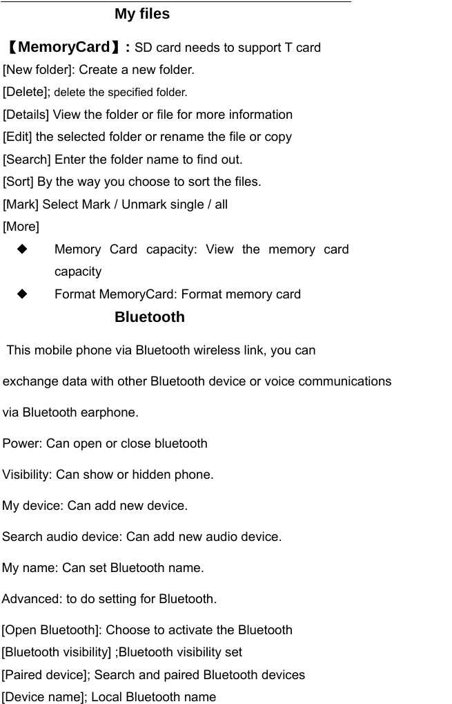      My files 【MemoryCard】: SD card needs to support T card [New folder]: Create a new folder. [Delete]; delete the specified folder. [Details] View the folder or file for more information [Edit] the selected folder or rename the file or copy [Search] Enter the folder name to find out. [Sort] By the way you choose to sort the files. [Mark] Select Mark / Unmark single / all [More] ◆ Memory Card capacity: View the memory card capacity ◆ Format MemoryCard: Format memory card Bluetooth  This mobile phone via Bluetooth wireless link, you can exchange data with other Bluetooth device or voice communications via Bluetooth earphone.Power: Can open or close bluetooth Visibility: Can show or hidden phone.My device: Can add new device.Search audio device: Can add new audio device.My name: Can set Bluetooth name.Advanced: to do setting for Bluetooth.[Open Bluetooth]: Choose to activate the Bluetooth [Bluetooth visibility] ;Bluetooth visibility set [Paired device]; Search and paired Bluetooth devices [Device name]; Local Bluetooth name 