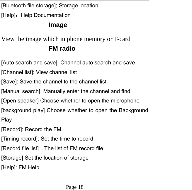   Page 18  [Bluetooth file storage]; Storage location [Help]：Help Documentation Image View the image which in phone memory or T-card FM radio [Auto search and save]: Channel auto search and save [Channel list]: View channel list [Save]: Save the channel to the channel list [Manual search]: Manually enter the channel and find [Open speaker] Choose whether to open the microphone [background play] Choose whether to open the Background Play [Record]: Record the FM [Timing record]: Set the time to record [Record file list]    The list of FM record file [Storage] Set the location of storage [Help]: FM Help  