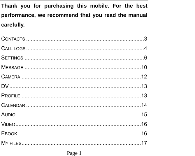    Page 1   Thank you for purchasing this mobile. For the best performance, we recommend that you read the manual carefully. CONTACTS ............................................................................. 3CALL LOGS ............................................................................. 4SETTINGS .............................................................................. 6MESSAGE ............................................................................ 10CAMERA .............................................................................. 12DV ...................................................................................... 13PROFILE .............................................................................. 13CALENDAR ........................................................................... 14AUDIO .................................................................................. 15VIDEO .................................................................................. 16EBOOK ................................................................................ 16MY FILES .............................................................................. 17