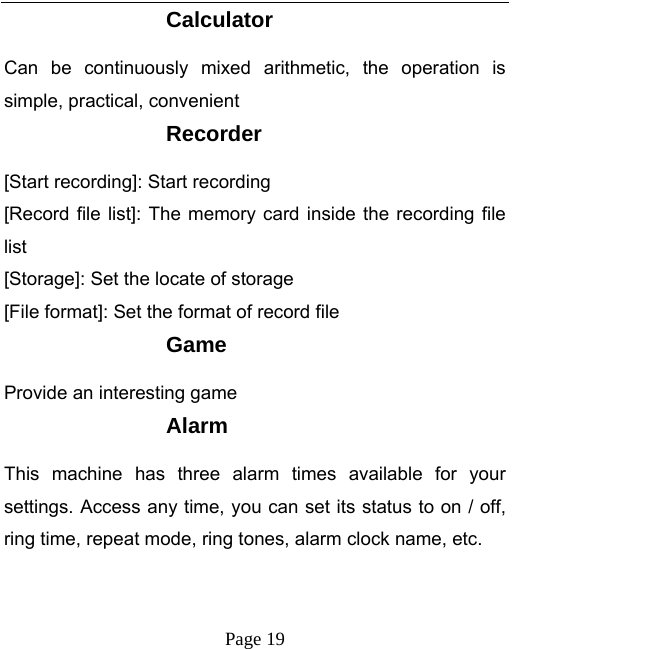   Page 19  Calculator Can be continuously mixed arithmetic, the operation is simple, practical, convenient Recorder [Start recording]: Start recording [Record file list]: The memory card inside the recording file list [Storage]: Set the locate of storage [File format]: Set the format of record file Game Provide an interesting game Alarm This machine has three alarm times available for your settings. Access any time, you can set its status to on / off, ring time, repeat mode, ring tones, alarm clock name, etc. 