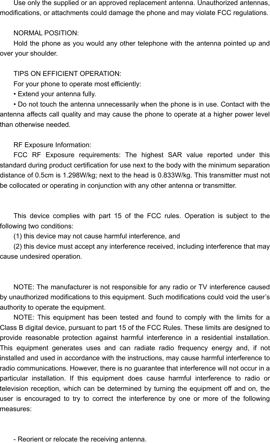 Use only the supplied or an approved replacement antenna. Unauthorized antennas, modifications, or attachments could damage the phone and may violate FCC regulations.    NORMAL POSITION:   Hold the phone as you would any other telephone with the antenna pointed up and over your shoulder.  TIPS ON EFFICIENT OPERATION:   For your phone to operate most efficiently: • Extend your antenna fully. • Do not touch the antenna unnecessarily when the phone is in use. Contact with the antenna affects call quality and may cause the phone to operate at a higher power level than otherwise needed.  RF Exposure Information: FCC RF Exposure requirements: The highest SAR value reported under this standard during product certification for use next to the body with the minimum separation distance of 0.5cm is 1.298W/kg; next to the head is 0.833W/kg. This transmitter must not be collocated or operating in conjunction with any other antenna or transmitter.   This device complies with part 15 of the FCC rules. Operation is subject to the following two conditions: (1) this device may not cause harmful interference, and (2) this device must accept any interference received, including interference that may cause undesired operation.   NOTE: The manufacturer is not responsible for any radio or TV interference caused by unauthorized modifications to this equipment. Such modifications could void the user’s authority to operate the equipment. NOTE: This equipment has been tested and found to comply with the limits for a Class B digital device, pursuant to part 15 of the FCC Rules. These limits are designed to provide reasonable protection against harmful interference in a residential installation. This equipment generates uses and can radiate radio frequency energy and, if not installed and used in accordance with the instructions, may cause harmful interference to radio communications. However, there is no guarantee that interference will not occur in a particular installation. If this equipment does cause harmful interference to radio or television reception, which can be determined by turning the equipment off and on, the user is encouraged to try to correct the interference by one or more of the following measures:   - Reorient or relocate the receiving antenna. 