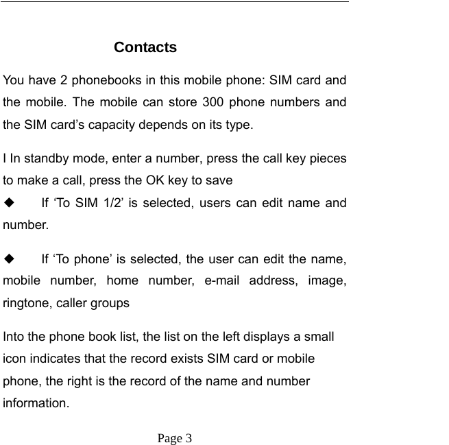   Page 3   Contacts You have 2 phonebooks in this mobile phone: SIM card and the mobile. The mobile can store 300 phone numbers and the SIM card’s capacity depends on its type.   I In standby mode, enter a number, press the call key pieces to make a call, press the OK key to save ◆ If ‘To SIM 1/2’ is selected, users can edit name and number. ◆ If ‘To phone’ is selected, the user can edit the name, mobile number, home number, e-mail address, image, ringtone, caller groups Into the phone book list, the list on the left displays a small icon indicates that the record exists SIM card or mobile phone, the right is the record of the name and number information. 