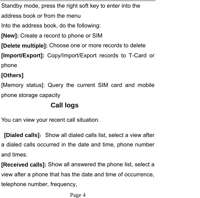   Page 4  Standby mode, press the right soft key to enter into the address book or from the menu Into the address book, do the following: [New]: Create a record to phone or SIM [Delete multiple]: Choose one or more records to delete [Import/Export]:  Copy/Import/Export records to T-Card or phone [Others] [Memory status]: Query the current SIM card and mobile phone storage capacity Call logs You can view your recent call situation.    [Dialed calls]：Show all dialed calls list, select a view after a dialed calls occurred in the date and time, phone number and times. [Received calls]: Show all answered the phone list, select a view after a phone that has the date and time of occurrence, telephone number, frequency, 