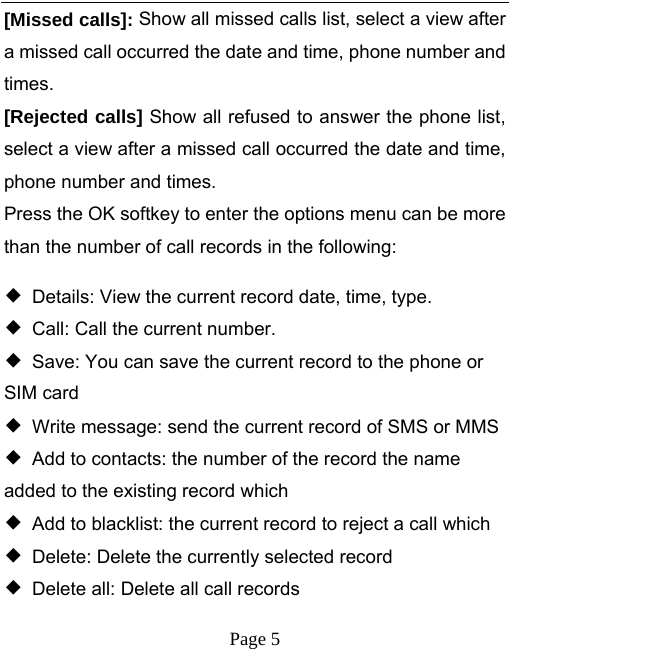   Page 5  [Missed calls]: Show all missed calls list, select a view after a missed call occurred the date and time, phone number and times. [Rejected calls] Show all refused to answer the phone list, select a view after a missed call occurred the date and time, phone number and times. Press the OK softkey to enter the options menu can be more than the number of call records in the following: ◆  Details: View the current record date, time, type. ◆  Call: Call the current number. ◆  Save: You can save the current record to the phone or SIM card ◆  Write message: send the current record of SMS or MMS ◆  Add to contacts: the number of the record the name added to the existing record which ◆  Add to blacklist: the current record to reject a call which ◆  Delete: Delete the currently selected record ◆  Delete all: Delete all call records 