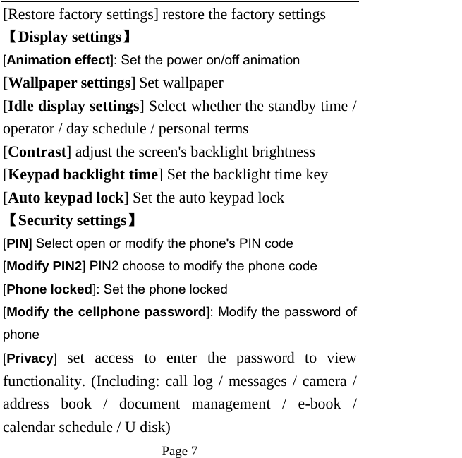   Page 7  [Restore factory settings] restore the factory settings 【Display settings】 [Animation effect]: Set the power on/off animation [Wallpaper settings] Set wallpaper [Idle display settings] Select whether the standby time / operator / day schedule / personal terms [Contrast] adjust the screen&apos;s backlight brightness [Keypad backlight time] Set the backlight time key [Auto keypad lock] Set the auto keypad lock 【Security settings】 [PIN] Select open or modify the phone&apos;s PIN code [Modify PIN2] PIN2 choose to modify the phone code [Phone locked]: Set the phone locked [Modify the cellphone password]: Modify the password of phone [Privacy] set access to enter the password to view functionality. (Including: call log / messages / camera / address book / document management / e-book / calendar schedule / U disk)   