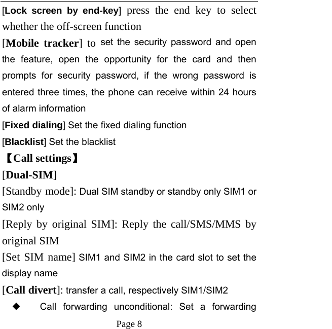   Page 8  [Lock screen by end-key] press the end key to select whether the off-screen function   [Mobile tracker] to set the security password and open the feature, open the opportunity for the card and then prompts for security password, if the wrong password is entered three times, the phone can receive within 24 hours of alarm information   [Fixed dialing] Set the fixed dialing function [Blacklist] Set the blacklist   【Call settings】 [Dual-SIM] [Standby mode]: Dual SIM standby or standby only SIM1 or SIM2 only [Reply by original SIM]: Reply the call/SMS/MMS by original SIM [Set SIM name] SIM1 and SIM2 in the card slot to set the display name [Call divert]: transfer a call, respectively SIM1/SIM2 ◆ Call forwarding unconditional: Set a forwarding 