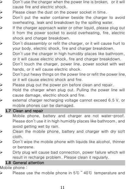   11 Don’t use the charger when the power line is broken，or it will cause fire and electric shock.  Please clean the dust on the power socket in time.  Don’t  put  the  water  container  beside  the  charger  to  avoid overheating, leak and breakdown by the spilling water.  If the charger approach water or other liquid, please plug out it from the power socket to avoid overheating, fire, electric shock and charger breakdown.  Don’t disassembly or refit the charger, or it will cause hurt to your body, electric shock, fire and charger breakdown.  Don’t use the charger in high humidity places like bathroom, or it will cause electric shock, fire and charger breakdown.  Don’t touch the charger, power  line, power socket with wet hands, or it will cause electric shock.  Don’t put heavy things on the power line or refit the power line, or it will cause electric shock and fire.  Please plug out the power pin before clean and repair.  Hold the charger when plug out. Pulling the power line will cause damage, electric shock and fire.  external charger recharging voltage cannot exceed 6.5 V, or mobile phones can be damaged. 1.7  Clean and repair                           Mobile phone, battery and charger are not water-proof. Please don’t use it in high humidity places like bathroom, and avoid getting wet by rain.  Clean  the  mobile  phone,  battery  and  charger  with  dry  soft cloth.  Don’t wipe the mobile phone with liquids like alcohol, thinner or benzene.  Dirty plug will cause bad connection, power failure which will result in recharge problem. Please clean it regularly. 1.8  General attention                          Mobile phone：  Please use the mobile phone in 5℃～40℃ temperature and 