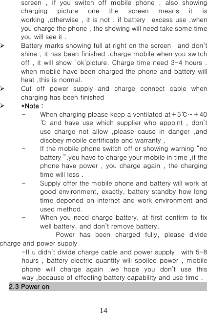   14screen , if you switch off mobile phone , also showing charging picture one the screen means it is working ,otherwise , it is not . if battery   excess use ,when you charge the phone , the showing will need take some time you will see it .    Battery marks showing full at right on the screen    and don’t shine , it has been finished .charge mobile when you switch off , it will show  ‘ok’picture. Charge time need 3-4 hours . when mobile have been charged the phone and battery will heat ,this is normal.  Cut  off  power  supply  and  charge  connect  cable  when charging has been finished  *Note： - When charging please keep a ventilated at＋5℃~＋40℃  and  have  use  which  supplier  who  appoint  ,  don’t use  charge  not  allow  ,please  cause  in  danger  ,and disobey mobile certificate and warranty . - If the mobile phone switch off or showing warning “no battery ”,you have to charge your mobile in time ,if the phone have power , you charge again  , the charging time will less . - Supply offer the mobile phone and battery will work at good environment, exactly, battery standby how long time deponed on internet and work environment and used method. - When you need charge battery, at first confirm to fix well battery, and don’t remove battery. Power  has  been  charged  fully,  please  divide charge and power supply   -If u didn’t divide charge cable and power supply   with 5-8 hours , battery electric quantity  will spoiled power  , mobile phone will charge again .we hope you don’t use this way ,because of effecting battery capability and use time . 2.3 Power on                                                    