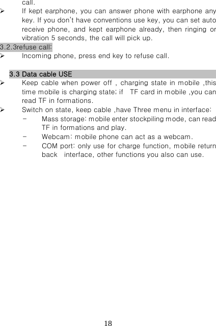   18call.  If kept earphone, you can answer phone with earphone any key. If you don’t have conventions use key, you can set auto receive  phone,  and  kept  earphone  already,  then  ringing  or vibration 5 seconds, the call will pick up. 3.2.3refuse call:  Incoming phone, press end key to refuse call.  3.3 Data cable USE                                                     Keep cable when power off , charging state in mobile ,this time mobile is charging state; if    TF card in mobile ,you can read TF in formations.  Switch on state, keep cable ,have Three menu in interface: - Mass storage: mobile enter stockpiling mode, can read TF in formations and play. - Webcam: mobile phone can act as a webcam. - COM port: only use for charge function, mobile return back    interface, other functions you also can use.                