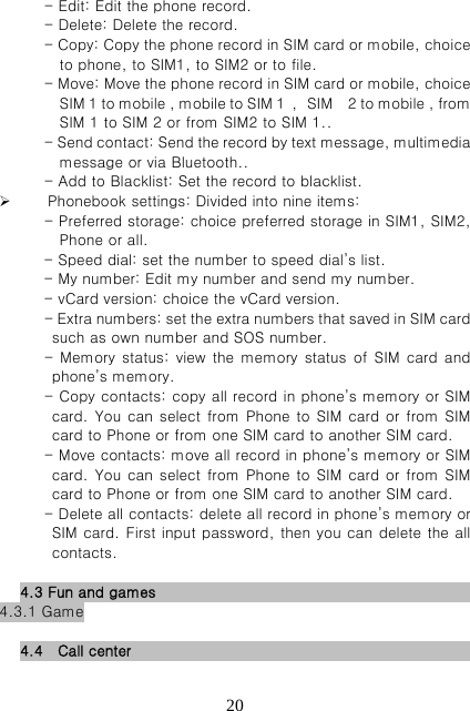   20- Edit: Edit the phone record. - Delete: Delete the record. - Copy: Copy the phone record in SIM card or mobile, choice to phone, to SIM1, to SIM2 or to file. - Move: Move the phone record in SIM card or mobile, choice SIM 1 to mobile , mobile to SIM 1  ，SIM    2 to mobile , from SIM 1 to SIM 2 or from SIM2 to SIM 1.. - Send contact: Send the record by text message, multimedia message or via Bluetooth.. - Add to Blacklist: Set the record to blacklist.  Phonebook settings: Divided into nine items:   - Preferred storage: choice preferred storage in SIM1, SIM2, Phone or all. - Speed dial: set the number to speed dial’s list. - My number: Edit my number and send my number. - vCard version: choice the vCard version. - Extra numbers: set the extra numbers that saved in SIM card such as own number and SOS number. -  Memory  status:  view the memory  status  of SIM  card and phone’s memory. - Copy contacts: copy all record in phone’s memory or SIM card. You can select from Phone to SIM card or from  SIM card to Phone or from one SIM card to another SIM card. - Move contacts: move all record in phone’s memory or SIM card. You can select from Phone to SIM card or from  SIM card to Phone or from one SIM card to another SIM card. - Delete all contacts: delete all record in phone’s memory or SIM card. First input password, then you can delete the all contacts.  4.3 Fun and games                          4.3.1 Game        4.4  Call center                            