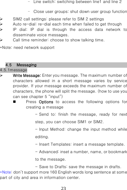   23- Line switch: switching between line1 and line 2 - Close user groups: shut down user group function  SIM2 call settings: please refer to SIM 2 settings  Auto re-dial: re-dial each time when failed to get through  IP dial: IP dial is through the access data network to disseminate voice messages.  Call time reminder: choose to show talking time. *Note: need network support  4.5 Messaging                            4.5.1message  Write Message: Enter you message. The maximum number of characters allowed in a short message varies by service provider. If your message exceeds the maximum number of characters, the phone will split the message. (how to use you can see chapter 5 “input”)  Press  Options to access the following options for creating a message - Send  to:  finish  the  message,  ready  for  next step, you can choose SIM1 or SIM2. - Input Method: change the input method while editing. - Insert Templates: insert a message template. - Advanced: inset a number, name, or bookmark to the message. - Save to Drafts: save the message in drafts. *Note: don’t support more 160 English words long sentence at some part of city and area in information center. 