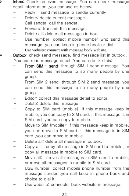   24 Inbox:  Check  received  message.  You  can  check  message detail information ,you can use as below: - Reply:    send message to sender currently   - Delete: delete current message. - Call sender: call the sender. - Forward: transmit this message. - Delete all: delete all messages in box. - Use  number:  collect  mobile  number  who  send  this message, you can keep in phone book or dial. - Use website: connect with message book website.  Outbox: check send message. find message list in outbox ,      You can read message detail. You can do like this: - From SIM 1 send: through SIM 1 send message. You can  send  this  message  to  so  many  people  by  one group.   - From SIM 2 send: through SIM 2 send message. you can  send  this  message  to  so  many  people  by  one group - Editor: collect this message detail to editor. -    Delete: delete this message. - Copy to SIM card (mobile): if this message keep in mobile, you can copy to SIM card. if this message is in SIM card ,you can copy to mobile. - Move to SIM (mobile): if this message keep in mobile, you can move to SIM card. if this message is in SIM card ,you can move to mobile. - Delete all: delete all message in outbox. - Copy all:    copy all message in SIM card to mobile, or copy all message in mobile to SIM card. - Move all:    move all messages in SIM card to mobile, or move all messages in mobile to SIM card. - USE number: collect mobile phone number from the message  sender  .you  call  keep  in  phone  book  and choice to dial it.   - Use website: connecter book website in message. 
