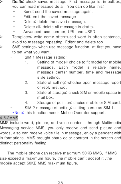   25 Drafts: check saved message. Find message list in outbox, you can read message detail. You can do like this: - Send: send the saved message again. - Edit: edit the saved message - Delete: delete the saved message. - Delete all: delete all message in drafts. - Advanced: use number, URL and USSD.  Templates: write come often-used word in often sentence, avoid to message repeating. Editor and delete too.    SMS settings: when use message function, at first you have to set what you want. - SIM 1 Message setting: 1. Setting of model: choice to fit model for mobile message.  Each  model  is  relative  name, message  center  number, time and message style setting. 2. State of setting: whether open message report or reply method. 3. State of storage: check SIM or mobile space in mail box. 4. Storage of position: choice mobile or SIM card. - SIM 2 message of setting: setting same as SIM 1. *Note: this function needs Mobile Operator support.   4.5.2MMS MMS include word, picture, and voice content .through Multimedia Messaging  service  MMS,  you  only  receive  and  send  picture  and words, also can receive voice file in message, enjoy a pendent with in formations. MMS brought sharp color contract in the screen and distinct personality feeling.  The mobile phone can receive maximum 50KB MMS, if MMS size exceed a maximum figure, the mobile can’t accept it .the mobile accept 50KB MMS maximum figure.    