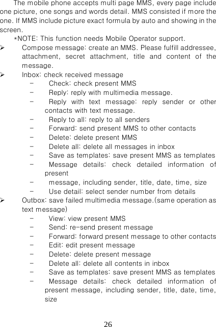   26The mobile phone accepts multi page MMS, every page include one picture, one songs and words detail. MMS consisted if more the one. If MMS include pi cture exact formula by a ut o a nd  showing in the screen.   *NOTE: This function needs Mobile Operator support.  Compose message: create an MMS. Please fulfill addressee, attachment,  secret  attachment,  title  and  content  of  the message.    Inbox: check received message - Check: check present MMS - Reply: reply with multimedia message.   - Reply  with  text  message:  reply  sender  or  other contacts with text message.   - Reply to all: reply to all senders - Forward: send present MMS to other contacts   - Delete: delete present MMS - Delete all: delete all messages in inbox - Save as templates: save present MMS as templates   - Message  details:  check  detailed  information  of present     - message, including sender, title, date, time, size - Use detail: select sender number from details    Outbox: save failed multimedia message.(same operation as text message)   - View: view present MMS - Send: re-send present message - Forward: forward present message to other contacts - Edit: edit present message - Delete: delete present message - Delete all: delete all contents in inbox - Save as templates: save present MMS as templates     - Message  details:  check  detailed  information  of present message, including sender, title, date, time, size 