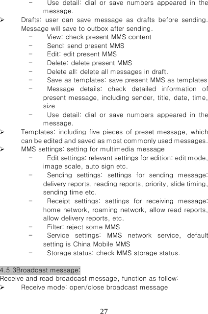   27- Use  detail:  dial  or  save  numbers  appeared  in  the message.    Drafts: user can save message as drafts before sending. Message will save to outbox after sending.     - View: check present MMS content - Send: send present MMS - Edit: edit present MMS - Delete: delete present MMS - Delete all: delete all messages in draft. - Save as templates: save present MMS as templates - Message  details:  check  detailed  information  of present message, including sender, title, date, time, size - Use  detail:  dial  or  save  numbers  appeared  in  the message.  Templates: including five pieces of preset message, which can be edited and saved as most commonly used messages.    MMS settings: setting for multimedia message   - Edit settings: relevant settings for edition: edit mode, image scale, auto sign etc.   - Sending  settings:  settings  for  sending  message: delivery reports, reading reports, priority, slide timing, sending time etc.     - Receipt  settings:  settings  for  receiving  message: home network, roaming network, allow read reports, allow delivery reports, etc.   - Filter: reject some MMS - Service  settings:  MMS  network  service,  default setting is China Mobile MMS - Storage status: check MMS storage status.    4.5.3Broadcast message: Receive and read broadcast message, function as follow:  Receive mode: open/close broadcast message 