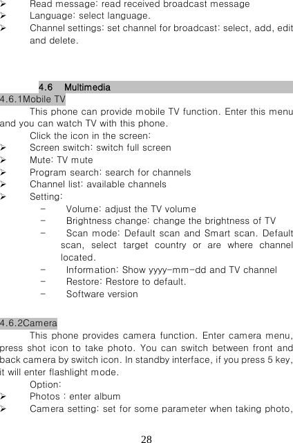   28 Read message: read received broadcast message  Language: select language.   Channel settings: set channel for broadcast: select, add, edit and delete.      4.6 Multimedia                                           4.6.1Mobile TV This phone can provide mobile TV function. Enter this menu and you can watch TV with this phone.   Click the icon in the screen:  Screen switch: switch full screen  Mute: TV mute  Program search: search for channels  Channel list: available channels  Setting:    - Volume: adjust the TV volume - Brightness change: change the brightness of TV   - Scan mode: Default scan and Smart scan. Default scan, select target country or are where channel located.   - Information: Show yyyy-mm-dd and TV channel - Restore: Restore to default. - Software version              4.6.2Camera This phone provides camera function.  Enter camera menu, press shot icon to  take photo. You can switch  between front and back camera by switch icon. In standby interface, if you press 5 key, it will enter flashlight mode.   Option:  Photos : enter album  Camera setting: set for some parameter when taking photo, 