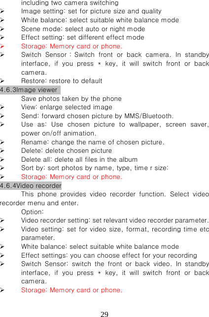   29including two camera switching    Image setting: set for picture size and quality    White balance: select suitable white balance mode    Scene mode: select auto or night mode  Effect setting: set different effect mode  Storage: Memory card or phone.  Switch  Sensor：Switch  front  or  back  camera.  In  standby interface,  if  you  press  *  key, it will switch front or back camera.  Restore: restore to default 4.6.3Image viewer   Save photos taken by the phone  View: enlarge selected image  Send: forward chosen picture by MMS/Bluetooth.      Use  as:  Use  chosen  picture  to  wallpaper,  screen  saver, power on/off animation.  Rename: change the name of chosen picture.  Delete: delete chosen picture  Delete all: delete all files in the album  Sort by: sort photos by name, type, time r size:    Storage: Memory card or phone. 4.6.4Video recorder This  phone  provides  video  recorder  function.  Select  video recorder menu and enter.   Option:    Video recorder setting: set relevant video recorder parameter.    Video setting: set for video size, format, recording time etc parameter.    White balance: select suitable white balance mode  Effect settings: you can choose effect for your recording    Switch Sensor: switch the front or back video. In standby interface,  if  you  press  *  key, it will switch front or back camera.  Storage: Memory card or phone. 