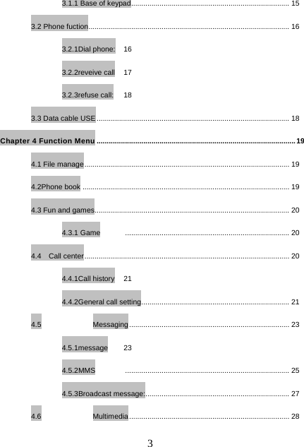   33.1.1 Base of keypad.............................................................................. 15 3.2 Phone fuction................................................................................................... 16 3.2.1Dial phone:  16 3.2.2reveive call  17 3.2.3refuse call:  18 3.3 Data cable USE ............................................................................................... 18 Chapter 4 Function Menu ..................................................................................................19 4.1 File manage..................................................................................................... 19 4.2Phone book ...................................................................................................... 19 4.3 Fun and games................................................................................................ 20 4.3.1 Game  ................................................................................. 20 4.4  Call center..................................................................................................... 20 4.4.1Call history  21 4.4.2General call setting......................................................................... 21 4.5 Messaging............................................................................... 23 4.5.1message 23 4.5.2MMS ................................................................................. 25 4.5.3Broadcast message:....................................................................... 27 4.6 Multimedia............................................................................... 28 