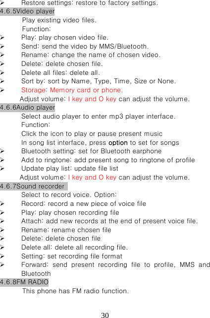   30 Restore settings: restore to factory settings. 4.6.5Video player Play existing video files.   Function:      Play: play chosen video file.  Send: send the video by MMS/Bluetooth.  Rename: change the name of chosen video.  Delete: delete chosen file.  Delete all files: delete all.  Sort by: sort by Name, Type, Time, Size or None.    Storage: Memory card or phone.       Adjust volume: I key and O key can adjust the volume. 4.6.6Audio player Select audio player to enter mp3 player interface.   Function: Click the icon to play or pause present music In song list interface, press option to set for songs  Bluetooth setting: set for Bluetooth earphone  Add to ringtone: add present song to ringtone of profile    Update play list: update file list       Adjust volume: I key and O key can adjust the volume. 4.6.7Sound recorder   Select to record voice. Option:    Record: record a new piece of voice file  Play: play chosen recording file  Attach: add new records at the end of present voice file.    Rename: rename chosen file  Delete: delete chosen file  Delete all: delete all recording file.    Setting: set recording file format  Forward:  send  present  recording  file  to  profile,  MMS  and Bluetooth   4.6.8FM RADIO This phone has FM radio function.   