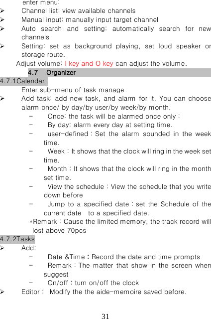   31enter menu:    Channel list: view available channels    Manual input: manually input target channel  Auto  search  and  setting:  automatically  search  for  new channels  Setting:  set  as  background  playing,  set  loud  speaker  or storage route.        Adjust volume: I key and O key can adjust the volume. 4.7 Organizer                          4.7.1Calendar   Enter sub-menu of task manage  Add task:  add new task,  and alarm for  it. You can choose alarm once/ by day/by user/by week/by month.      - Once: the task will be alarmed once only： - By day: alarm every day at setting time.   - user-defined：Set  the  alarm  sounded  in  the  week time. - Week：It shows that the clock wil l r ing i n the we ek set time. - Month：It shows that the clock will ring in the month set time. - View the schedule：View the schedule that you write down before - Jump to a specified date：set  the  Schedule of  the current date    to a specified date. *Remark：Cause the limited memory, the track record will lost above 70pcs 4.7.2Tasks  Add: - Date &amp;Time：Record the date and time prompts - Remark：The matter that  show  in the screen when suggest - On/off：turn on/off the clock  Editor：  Modify the the aide-memoire saved before.   