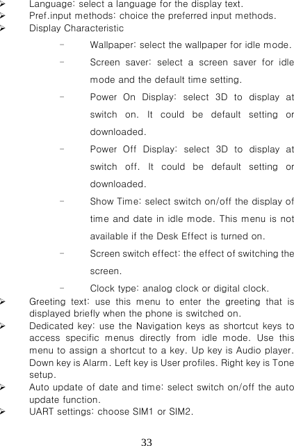   33 Language: select a language for the display text.  Pref.input methods: choice the preferred input methods.  Display Characteristic  - Wallpaper: select the wallpaper for idle mode. - Screen saver: select a screen saver for idle mode and the default time setting. - Power  On  Display:  select  3D  to  display  at switch on. It could be default setting or downloaded. - Power  Off  Display:  select  3D  to  display  at switch off. It could be default setting or downloaded. - Show Time: select switch on/off the display of time and date in idle mode. This menu is not available if the Desk Effect is turned on. - Screen switch effect: the effect of switching the screen. - Clock type: analog clock or digital clock.  Greeting  text:  use  this  menu  to  enter  the  greeting  that  is displayed briefly when the phone is switched on.  Dedicated key: use the Navigation keys as shortcut keys to access  specific  menus  directly  from  idle  mode.  Use  this menu to assign a shortcut to a key. Up key is Audio player. Down key is Alarm. Left key is User profiles. Right key is Tone setup.  Auto update of date and time: select switch on/off the auto update function.  UART settings: choose SIM1 or SIM2. 