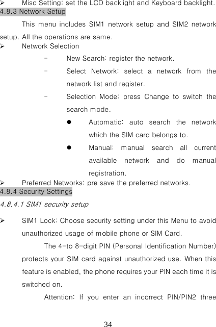   34 Misc Setting: set the LCD backlight and Keyboard backlight. 4.8.3 Network Setup This  menu  includes  SIM1  network  setup  and  SIM2  network setup. All the operations are same.  Network Selection - New Search: register the network. - Select  Network:  select  a  network  from  the network list and register. - Selection  Mode:  press  Change  to  switch  the search mode.  Automatic: auto search the network which the SIM card belongs to.  Manual:  manual  search  all  current available  network  and  do  manual registration.  Preferred Networks: pre save the preferred networks. 4.8.4 Security Settings 4.8.4.1 SIM1 security setup  SIM1 Lock: Choose security setting under this Menu to avoid unauthorized usage of mobile phone or SIM Card. The 4-to 8-digit PIN (Personal Identification Number) protects your SIM card against unauthorized use. When this feature is enabled, the phone requires your PIN each time it is switched on. Attention:  If  you  enter  an  incorrect  PIN/PIN2  three 