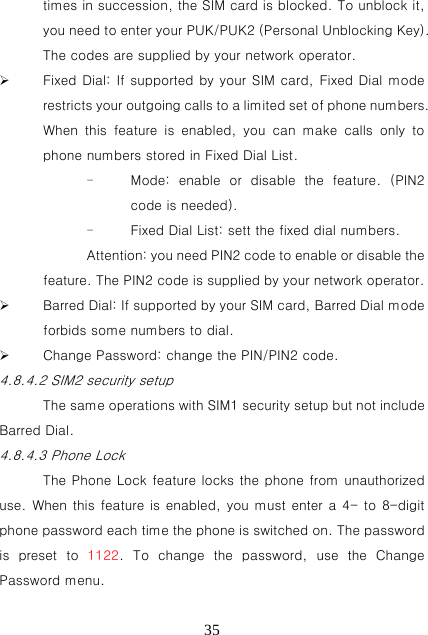   35times in succession, the SIM card is blocked. To unblock it, you need to enter your PUK/PUK2 (Personal Unblocking Key). The codes are supplied by your network operator.  Fixed Dial: If supported by your SIM card, Fixed Dial mode restricts your outgoing calls to a limited set of phone numbers. When  this  feature  is  enabled,  you  can  make  calls  only  to phone numbers stored in Fixed Dial List. - Mode:  enable  or  disable  the  feature.  (PIN2 code is needed). - Fixed Dial List: sett the fixed dial numbers. Attention: you need PIN2 code to enable or disable the feature. The PIN2 code is supplied by your network operator.  Barred Dial: If supported by your SIM card, Barred Dial mode forbids some numbers to dial.  Change Password: change the PIN/PIN2 code. 4.8.4.2 SIM2 security setup The same operations with SIM1 security setup but not include Barred Dial. 4.8.4.3 Phone Lock The Phone Lock feature locks the phone from unauthorized use. When this feature is enabled, you must enter a 4- to 8-digit phone password each time the phone is switched on. The password is  preset  to  1122. To change the password, use the Change Password menu. 