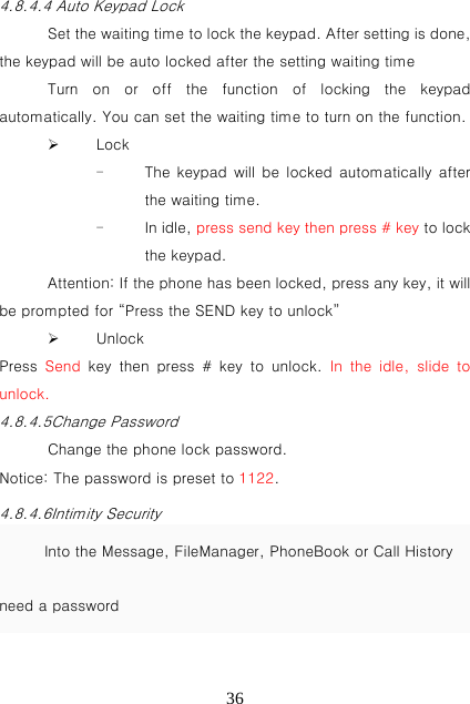   364.8.4.4 Auto Keypad Lock Set the waiting time to lock the keypad. After setting is done, the keypad will be auto locked after the setting waiting time Turn on or off the function of locking the keypad automatically. You can set the waiting time to turn on the function.  Lock - The keypad  will  be  locked automatically  after the waiting time. - In idle, press send key then press # key to lock the keypad. Attention: If the phone has been locked, press any key, it will be prompted for “Press the SEND key to unlock”    Unlock Press  Send key then press # key to unlock. In the idle, slide to unlock. 4.8.4.5Change Password Change the phone lock password. Notice: The password is preset to 1122. 4.8.4.6Intimity Security Into the Message, FileManager, PhoneBook or Call History need a password    