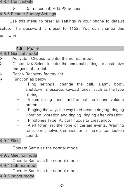   374.8.5 Connectivity  Data account: Add PS account 4.8.6 Restore Factory Settings Use  this  menu  to  reset  all  settings  in  your  phone  to  default setup.  The  password  is  preset  to  1122.  You  can  change  this password.  4.9 Profile                          4.9.1 General model  Activate：Choose to enter the normal model  Customize: Select to enter the personal settings to customize the general model.  Reset: Recovery factory set.  Function as below： - Ring  settings:  change  the  call,  alarm,  boot, shutdown, message, keypad tones, such as the type of ring. - Volume: ring tones and adjust the sound volume button. - Ringing the way: the way to choose a ringing: ringing, vibration, vibration and ringing, ringing after vibration. - Ringtones Type: A, continuous or crescendo. - Alert  tone:  set  the  tone of  certain  events.  Warning tone, error, network connection or the call connection sound. 4.9.2 Silent Operate Same as the normal model 4.9.3 Meeting mode Operate Same as the normal model 4.9.4 Outdoor mode Operate Same as the normal model 4.9.5 Indoor mode 