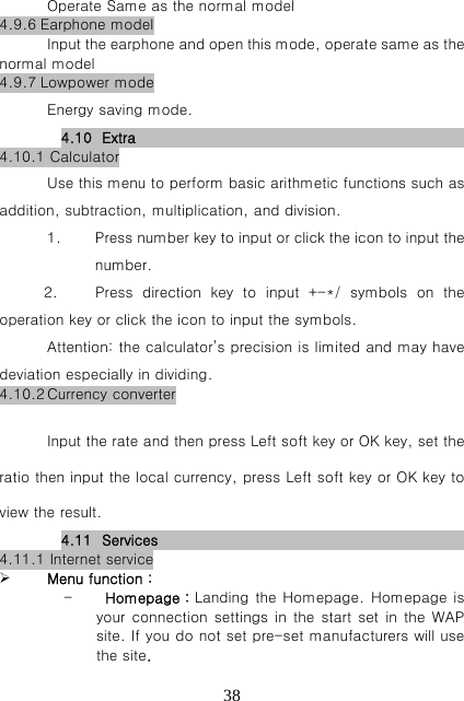   38Operate Same as the normal model 4.9.6 Earphone model Input the earphone and open this mode, operate same as the normal model 4.9.7 Lowpower mode Energy saving mode. 4.10 Extra                                                 4.10.1 Calculator Use this menu to perform basic arithmetic functions such as addition, subtraction, multiplication, and division. 1. Press number key to input or click the icon to input the number.   2.    Press direction key to input +-*/ symbols on the operation key or click the icon to input the symbols. Attention: the calculator’s precision is limited and may have deviation especially in dividing.   4.10.2 Currency converter  Input the rate and then press Left soft key or OK key, set the ratio then input the local currency, press Left soft key or OK key to view the result. 4.11 Services                                                4.11.1 Internet service  Menu function： - Homepage：Landing the Homepage. Homepage is your connection settings in the start set in the WAP site. If you do not set pre-set manufacturers will use the site. 