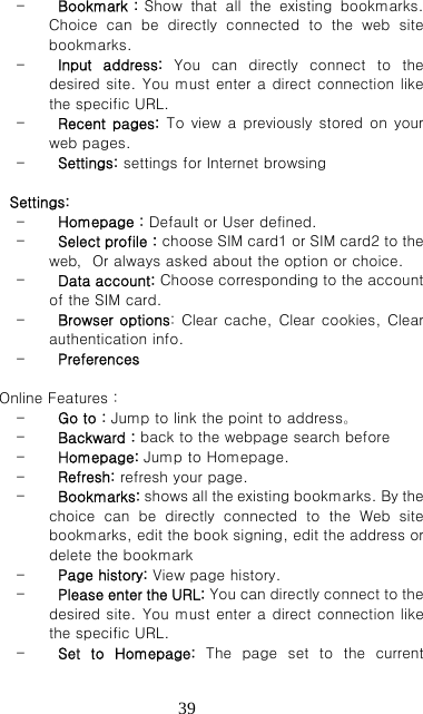   39- Bookmark：Show  that  all  the  existing  bookmarks. Choice  can  be  directly  connected  to  the  web  site bookmarks. - Input  address:  You  can  directly  connect  to  the desired site. You must enter a direct connection like the specific URL. - Recent  pages: To view a previously stored on your web pages. - Settings: settings for Internet browsing          Settings: - Homepage：Default or User defined. - Select profile：choose SIM card1 or SIM card2 to the web，Or always asked about the option or choice. - Data account: Choose corresponding to the account of the SIM card. - Browser options: Clear cache, Clear cookies, Clear authentication info.   - Preferences  Online Features： - Go to：Jump to link the point to address。 - Backward：back to the webpage search before - Homepage: Jump to Homepage. - Refresh: refresh your page. - Bookmarks: shows all the existing bookmarks. By the choice  can  be  directly  connected  to  the  Web  site bookmarks, edit the book signing, edit the address or delete the bookmark - Page history: View page history. - Please enter the URL: You can directly connect to the desired site. You must enter a direct connection like the specific URL. - Set  to  Homepage:  The  page  set  to  the  current 