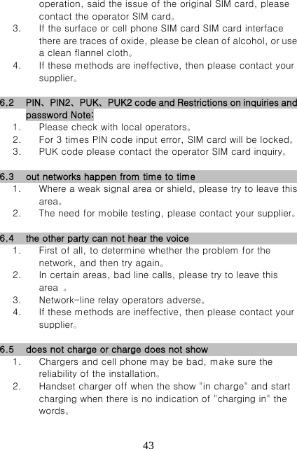   43operation, said the issue of the original SIM card, please contact the operator SIM card。 3. If the surface or cell phone SIM card SIM card interface there are traces of oxide, please be clean of alcohol, or use a clean flannel cloth。 4. If these methods are ineffective, then please contact your supplier。  6.2 PIN、PIN2、PUK、PUK2 code and Restrictions on inquiries and password Note: 1. Please check with local operators。 2. For 3 times PIN code input error, SIM card will be locked。 3. PUK code please contact the operator SIM card inquiry。  6.3 out networks happen from time to time                               1. Where a weak signal area or shield, please try to leave this area。 2. The need for mobile testing, please contact your supplier。  6.4 the other party can not hear the voice                                 1. First of all, to determine whether the problem for the network, and then try again。 2. In certain areas, bad line calls, please try to leave this area  。 3. Network-line relay operators adverse。 4. If these methods are ineffective, then please contact your supplier。  6.5 does not charge or charge does not show                             1. Chargers and cell phone may be bad, make sure the reliability of the installation。 2. Handset charger off when the show &quot;in charge&quot; and start charging when there is no indication of &quot;charging in&quot; the words。 