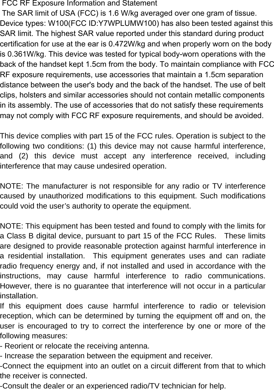  FCC RF Exposure Information and Statement  The SAR limit of USA (FCC) is 1.6 W/kg averaged over one gram of tissue. Device types: W100(FCC ID:Y7WPLUMW100) has also been tested against this SAR limit. The highest SAR value reported under this standard during product certification for use at the ear is 0.472W/kg and when properly worn on the bodyis 0.361W/kg. This device was tested for typical body-worn operations with the back of the handset kept 1.5cm from the body. To maintain compliance with FCC RF exposure requirements, use accessories that maintain a 1.5cm separation distance between the user&apos;s body and the back of the handset. The use of belt clips, holsters and similar accessories should not contain metallic components in its assembly. The use of accessories that do not satisfy these requirements may not comply with FCC RF exposure requirements, and should be avoided.  This device complies with part 15 of the FCC rules. Operation is subject to the following two conditions: (1) this device may not cause harmful interference, and (2) this device must accept any interference received, including interference that may cause undesired operation.  NOTE: The manufacturer is not responsible for any radio or TV interference caused by unauthorized modifications to this equipment. Such modifications could void the user’s authority to operate the equipment.  NOTE: This equipment has been tested and found to comply with the limits for a Class B digital device, pursuant to part 15 of the FCC Rules.    These limits are designed to provide reasonable protection against harmful interference in a residential installation.  This equipment generates uses and can radiate radio frequency energy and, if not installed and used in accordance with the instructions, may cause harmful interference to radio communications.  However, there is no guarantee that interference will not occur in a particular installation.   If this equipment does cause harmful interference to radio or television reception, which can be determined by turning the equipment off and on, the user is encouraged to try to correct the interference by one or more of the following measures:   - Reorient or relocate the receiving antenna.   - Increase the separation between the equipment and receiver.   -Connect the equipment into an outlet on a circuit different from that to which the receiver is connected.   -Consult the dealer or an experienced radio/TV technician for help. 