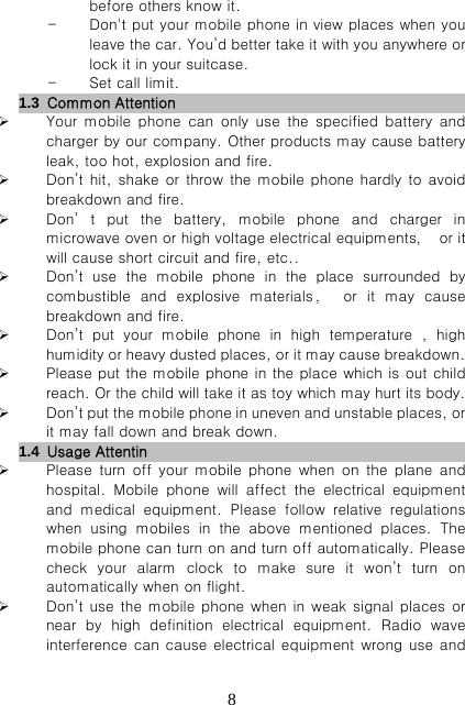   8before others know it. - Don&apos;t put your mobile phone in view places when you leave the car. You’d better take it with you anywhere or lock it in your suitcase. - Set call limit. 1.3  Common Attention                          Your mobile phone can only use the specified battery and charger by our company. Other products may cause battery leak, too hot, explosion and fire.  Don’t hit,  shake  or throw the mobile  phone hardly to avoid breakdown and fire.  Don’ t put the battery, mobile phone and charger in microwave oven or high voltage electrical equipments，  or it will cause short circuit and fire, etc..  Don’t  use  the  mobile  phone  in  the  place  surrounded  by combustible and  explosive  materials ，   or  it  may  cause breakdown and fire.  Don’t  put  your  mobile  phone  in  high  temperature  ,  high humidity or heavy dusted places, or it may cause breakdown.  Please put the mobile phone in the place which is out child reach. Or the child will take it as toy which may hurt its body.  Don’t put the mobile phone in uneven and unstable places, or it may fall down and break down. 1.4  Usage Attentin                            Please turn off your mobile phone when on the plane and hospital.  Mobile  phone  will  affect  the  electrical  equipment and  medical  equipment.  Please  follow  relative  regulations when using mobiles in the above mentioned places. The mobile phone can turn on and turn off automatically. Please check  your  alarm  clock  to  make  sure  it  won’t  turn  on automatically when on flight.  Don’t use the mobile phone when in weak signal places or near  by  high  definition  electrical  equipment.  Radio  wave interference  can  cause  electrical equipment wrong use and 