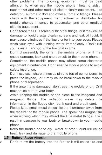   9other problems. The following equipment must be paid attention  to  when  use  the  mobile  phone：hearing  aids、pacemaker and other medical electronically equipment、fire detector、automatic dorr and other automatic fittings. Please check  with  the  equipment  manufacturer  or  distributor  for mobile  phones  influence  to  pacemaker  and  other  medical electric equipment.  Don’t force the LCD screen or hit other things, or it may cause damage to liquid crystal display screens and leak of liquid. It may cause blindness if the liquid enter into your eyes. Please wash your eyes with running water immediately（Don’t rub your eyes!）  and go to the hospital in time.  Don&apos;t disassembly the or refit the mobile phone, or it may cause damage, leak and short circuit to the mobile phone.  Sometimes, the mobile phone may affect some electronic equipment in certain car. Don&apos;t use the mobile phone to avoid safety insurance.  Don’t use such sharp things as pin and top of pen or pencil to press the keypad，or it may cause breakdown to the mobile phone or disoperation.  If the antenna is damaged, don’t use the mobile phon. Or it may cause hurt to your body.  Avoid keeping the mobile phone close to the magcard and magnetic things. The radiation wave may delete the information in the floppy disk, bank card and credit card.  Please keep small metal things like the thumbtack away from the receiver of the mobile phone. The speak has magnetism when working which may attract the little metal things. It will result in damage to your body or breakdown to your mobile phone.  Keep the mobile phone dry. Water or other liquid will cause heat, leak and damage to the mobile phone. 1.5   Battery Usage Attention                       Don’t throw the battery into the fire, or it will cause fire and 