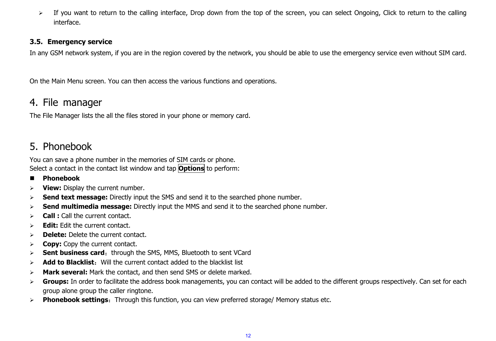  12¾ If you want to return to the calling interface, Drop down from the top of the screen, you can select Ongoing, Click to return to the calling interface.   3.5. Emergency service In any GSM network system, if you are in the region covered by the network, you should be able to use the emergency service even without SIM card.   On the Main Menu screen. You can then access the various functions and operations.    4. File manager The File Manager lists the all the files stored in your phone or memory card.   5. Phonebook You can save a phone number in the memories of SIM cards or phone. Select a contact in the contact list window and tap Options to perform:      Phonebook ¾ View: Display the current number. ¾ Send text message: Directly input the SMS and send it to the searched phone number. ¾ Send multimedia message: Directly input the MMS and send it to the searched phone number. ¾ Call : Call the current contact. ¾ Edit: Edit the current contact.     ¾ Delete: Delete the current contact.     ¾ Copy: Copy the current contact. ¾ Sent business card：through the SMS, MMS, Bluetooth to sent VCard ¾ Add to Blacklist：Will the current contact added to the blacklist list ¾ Mark several: Mark the contact, and then send SMS or delete marked. ¾ Groups: In order to facilitate the address book managements, you can contact will be added to the different groups respectively. Can set for each group alone group the caller ringtone. ¾ Phonebook settings：Through this function, you can view preferred storage/ Memory status etc.       