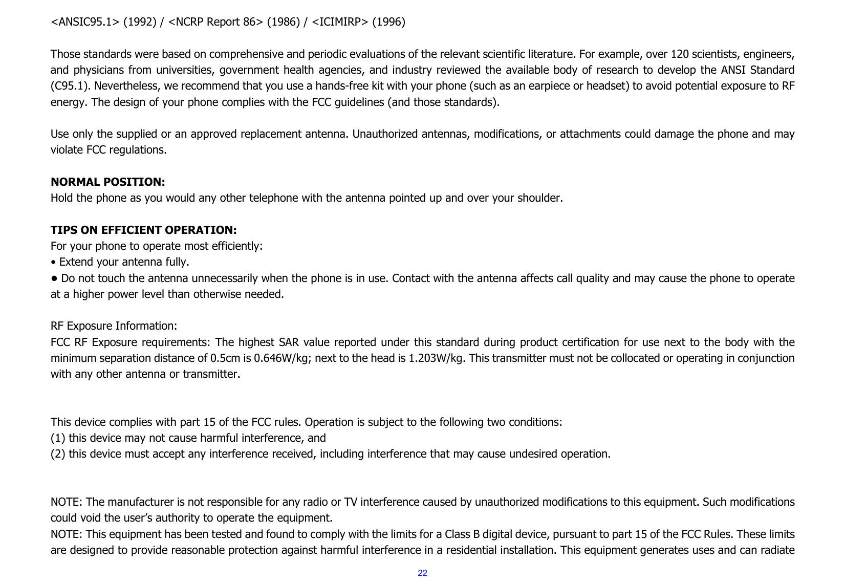 22&lt;ANSIC95.1&gt; (1992) / &lt;NCRP Report 86&gt; (1986) / &lt;ICIMIRP&gt; (1996)  Those standards were based on comprehensive and periodic evaluations of the relevant scientific literature. For example, over 120 scientists, engineers, and physicians from universities, government health agencies, and industry reviewed the available body of research to develop the ANSI Standard (C95.1). Nevertheless, we recommend that you use a hands-free kit with your phone (such as an earpiece or headset) to avoid potential exposure to RF energy. The design of your phone complies with the FCC guidelines (and those standards).  Use only the supplied or an approved replacement antenna. Unauthorized antennas, modifications, or attachments could damage the phone and may violate FCC regulations.    NORMAL POSITION:   Hold the phone as you would any other telephone with the antenna pointed up and over your shoulder.  TIPS ON EFFICIENT OPERATION:  For your phone to operate most efficiently: • Extend your antenna fully. • Do not touch the antenna unnecessarily when the phone is in use. Contact with the antenna affects call quality and may cause the phone to operate at a higher power level than otherwise needed.  RF Exposure Information: FCC RF Exposure requirements: The highest SAR value reported under this standard during product certification for use next to the body with the minimum separation distance of 0.5cm is 0.646W/kg; next to the head is 1.203W/kg. This transmitter must not be collocated or operating in conjunction with any other antenna or transmitter.   This device complies with part 15 of the FCC rules. Operation is subject to the following two conditions: (1) this device may not cause harmful interference, and (2) this device must accept any interference received, including interference that may cause undesired operation.   NOTE: The manufacturer is not responsible for any radio or TV interference caused by unauthorized modifications to this equipment. Such modifications could void the user’s authority to operate the equipment. NOTE: This equipment has been tested and found to comply with the limits for a Class B digital device, pursuant to part 15 of the FCC Rules. These limits are designed to provide reasonable protection against harmful interference in a residential installation. This equipment generates uses and can radiate 