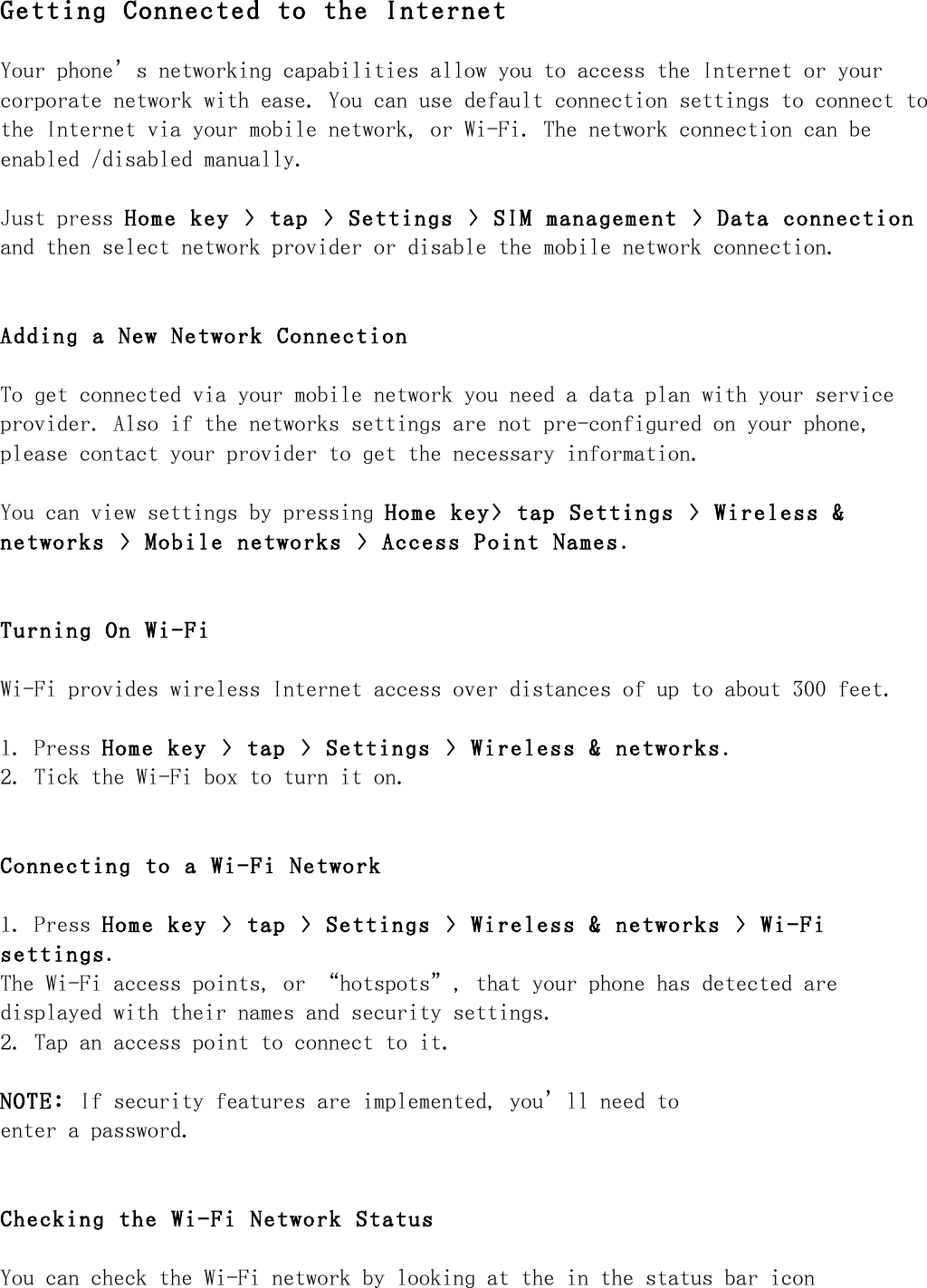 Getting Connected to the Internet Your phone’s networking capabilities allow you to access the Internet or your corporate network with ease. You can use default connection settings to connect to the Internet via your mobile network, or Wi-Fi. The network connection can be enabled /disabled manually. Just press Home key &gt; tap &gt; Settings &gt; SIM management &gt; Data connection and then select network provider or disable the mobile network connection. Adding a New Network Connection To get connected via your mobile network you need a data plan with your service provider. Also if the networks settings are not pre-configured on your phone, please contact your provider to get the necessary information. You can view settings by pressing Home key&gt; tap Settings &gt; Wireless &amp; networks &gt; Mobile networks &gt; Access Point Names. Turning On Wi-Fi Wi-Fi provides wireless Internet access over distances of up to about 300 feet. 1. Press Home key &gt; tap &gt; Settings &gt; Wireless &amp; networks. 2. Tick the Wi-Fi box to turn it on. Connecting to a Wi-Fi Network 1. Press Home key &gt; tap &gt; Settings &gt; Wireless &amp; networks &gt; Wi-Fi settings. The Wi-Fi access points, or “hotspots”, that your phone has detected are displayed with their names and security settings. 2. Tap an access point to connect to it. NOTE: If security features are implemented, you’ll need to enter a password. Checking the Wi-Fi Network Status You can check the Wi-Fi network by looking at the in the status bar icon 