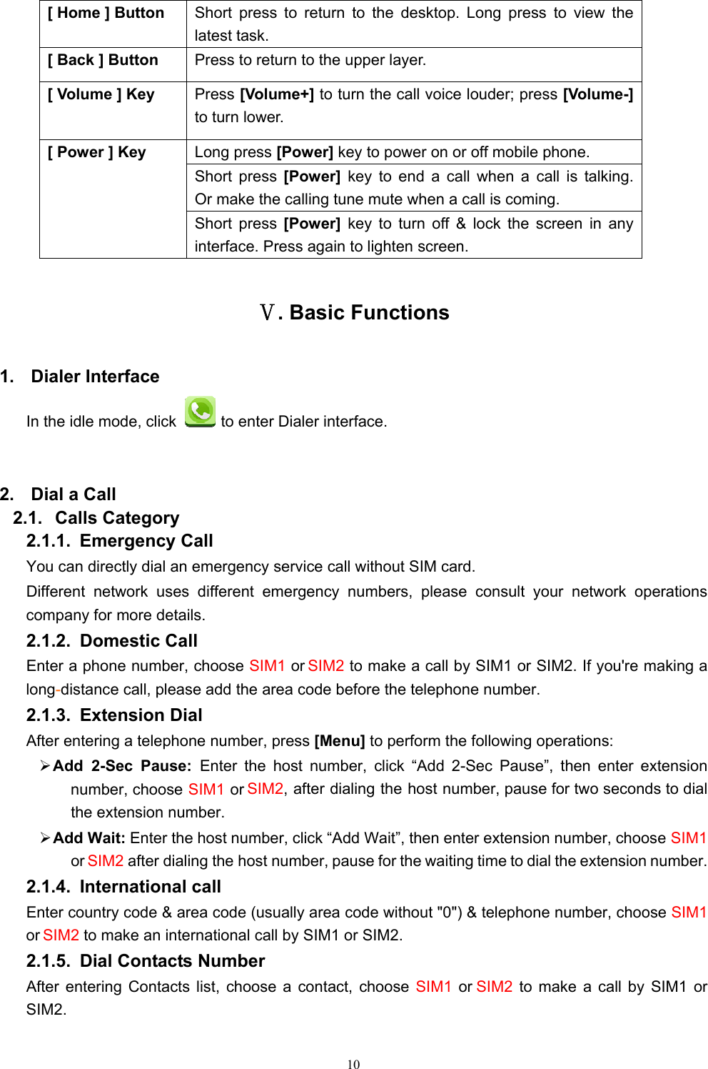   10[ Home ] Button  Short press to return to the desktop. Long press to view the latest task.     [ Back ] Button  Press to return to the upper layer. [ Volume ] Key  Press [Volume+] to turn the call voice louder; press [Volume-] to turn lower.   [ Power ] Key  Long press [Power] key to power on or off mobile phone. Short press [Power]  key to end a call when a call is talking.Or make the calling tune mute when a call is coming. Short press [Power]  key to turn off &amp; lock the screen in any interface. Press again to lighten screen. Ⅴ. Basic Functions 1. Dialer Interface In the idle mode, click   to enter Dialer interface.  2.  Dial a Call 2.1. Calls Category 2.1.1. Emergency Call You can directly dial an emergency service call without SIM card.   Different network uses different emergency numbers, please consult your network operations company for more details.     2.1.2. Domestic Call   Enter a phone number, choose SIM1 or SIM2 to make a call by SIM1 or SIM2. If you&apos;re making a long-distance call, please add the area code before the telephone number. 2.1.3. Extension Dial After entering a telephone number, press [Menu] to perform the following operations: ¾ Add 2-Sec Pause: Enter the host number, click “Add 2-Sec Pause”, then enter extension number, choose SIM1 or SIM2, after dialing the host number, pause for two seconds to dial the extension number. ¾ Add Wait: Enter the host number, click “Add Wait”, then enter extension number, choose SIM1 or SIM2 after dialing the host number, pause for the waiting time to dial the extension number. 2.1.4. International call Enter country code &amp; area code (usually area code without &quot;0&quot;) &amp; telephone number, choose SIM1 or SIM2 to make an international call by SIM1 or SIM2.     2.1.5.  Dial Contacts Number After entering Contacts list, choose a contact, choose SIM1  or SIM2  to make a call by SIM1 or SIM2.   