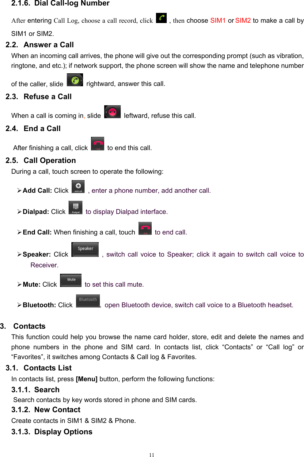   112.1.6.  Dial Call-log Number After entering Call Log, choose a call record, click  , then choose SIM1 or SIM2 to make a call by SIM1 or SIM2.   2.2. Answer a Call When an incoming call arrives, the phone will give out the corresponding prompt (such as vibration, ringtone, and etc.); if network support, the phone screen will show the name and telephone number of the caller, slide    rightward, answer this call. 2.3.  Refuse a Call When a call is coming in, slide    leftward, refuse this call. 2.4.  End a Call After finishing a call, click    to end this call.     2.5. Call Operation During a call, touch screen to operate the following: ¾ Add Call: Click    , enter a phone number, add another call.   ¾ Dialpad: Click    to display Dialpad interface. ¾ End Call: When finishing a call, touch   to end call. ¾ Speaker:  Click  , switch call voice to Speaker; click it again to switch call voice to Receiver.   ¾ Mute: Click   to set this call mute. ¾ Bluetooth: Click , open Bluetooth device, switch call voice to a Bluetooth headset. 3. Contacts This function could help you browse the name card holder, store, edit and delete the names and phone numbers in the phone and SIM card. In contacts list, click “Contacts” or “Call log” or “Favorites”, it switches among Contacts &amp; Call log &amp; Favorites. 3.1. Contacts List In contacts list, press [Menu] button, perform the following functions: 3.1.1. Search Search contacts by key words stored in phone and SIM cards. 3.1.2. New Contact Create contacts in SIM1 &amp; SIM2 &amp; Phone. 3.1.3. Display Options 