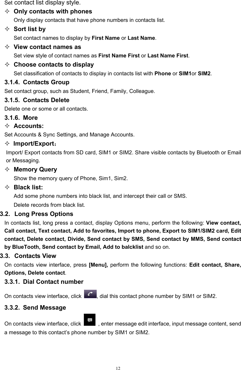   12Set contact list display style.  Only contacts with phones Only display contacts that have phone numbers in contacts list.  Sort list by Set contact names to display by First Name or Last Name.  View contact names as Set view style of contact names as First Name First or Last Name First.  Choose contacts to display Set classification of contacts to display in contacts list with Phone or SIM1or SIM2. 3.1.4. Contacts Group Set contact group, such as Student, Friend, Family, Colleague. 3.1.5. Contacts Delete Delete one or some or all contacts. 3.1.6. More  Accounts: Set Accounts &amp; Sync Settings, and Manage Accounts.    Import/Export： Import/ Export contacts from SD card, SIM1 or SIM2. Share visible contacts by Bluetooth or Email or Messaging.    Memory Query Show the memory query of Phone, Sim1, Sim2.  Black list: Add some phone numbers into black list, and intercept their call or SMS. Delete records from black list. 3.2.  Long Press Options In contacts list, long press a contact, display Options menu, perform the following: View contact, Call contact, Text contact, Add to favorites, Import to phone, Export to SIM1/SIM2 card, Edit contact, Delete contact, Divide, Send contact by SMS, Send contact by MMS, Send contact by BlueTooth, Send contact by Email, Add to balcklist and so on. 3.3. Contacts View  On contacts view interface, press [Menu], perform the following functions: Edit contact, Share, Options, Delete contact. 3.3.1.  Dial Contact number On contacts view interface, click  , dial this contact phone number by SIM1 or SIM2. 3.3.2. Send Message On contacts view interface, click   , enter message edit interface, input message content, send a message to this contact’s phone number by SIM1 or SIM2.    