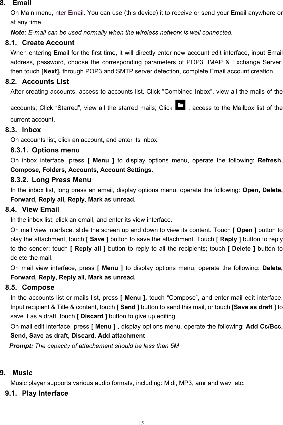   158. Email  On Main menu, nter Email. You can use (this device) it to receive or send your Email anywhere or at any time.   Note: E-mail can be used normally when the wireless network is well connected.     8.1. Create Account When entering Email for the first time, it will directly enter new account edit interface, input Email address, password, choose the corresponding parameters of POP3, IMAP &amp; Exchange Server, then touch [Next], through POP3 and SMTP server detection, complete Email account creation.   8.2. Accounts List After creating accounts, access to accounts list. Click &quot;Combined Inbox&quot;, view all the mails of the accounts; Click “Starred”, view all the starred mails; Click    , access to the Mailbox list of the current account. 8.3. Inbox On accounts list, click an account, and enter its inbox. 8.3.1. Options menu On inbox interface, press [ Menu ] to display options menu, operate the following: Refresh, Compose, Folders, Accounts, Account Settings. 8.3.2.  Long Press Menu In the inbox list, long press an email, display options menu, operate the following: Open, Delete, Forward, Reply all, Reply, Mark as unread. 8.4. View Email In the inbox list, click an email, and enter its view interface. On mail view interface, slide the screen up and down to view its content. Touch [ Open ] button to play the attachment, touch [ Save ] button to save the attachment. Touch [ Reply ] button to reply to the sender; touch [ Reply all ] button to reply to all the recipients; touch [ Delete ] button to delete the mail. On mail view interface, press [ Menu ] to display options menu, operate the following: Delete, Forward, Reply, Reply all, Mark as unread. 8.5. Compose In the accounts list or mails list, press [ Menu ], touch “Compose”, and enter mail edit interface. Input recipient &amp; Title &amp; content, touch [ Send ] button to send this mail, or touch [Save as draft ] to save it as a draft, touch [ Discard ] button to give up editing. On mail edit interface, press [ Menu ] , display options menu, operate the following: Add Cc/Bcc, Send, Save as draft, Discard, Add attachment Prompt: The capacity of attachement should be less than 5M  9. Music Music player supports various audio formats, including: Midi, MP3, amr and wav, etc. 9.1. Play Interface  