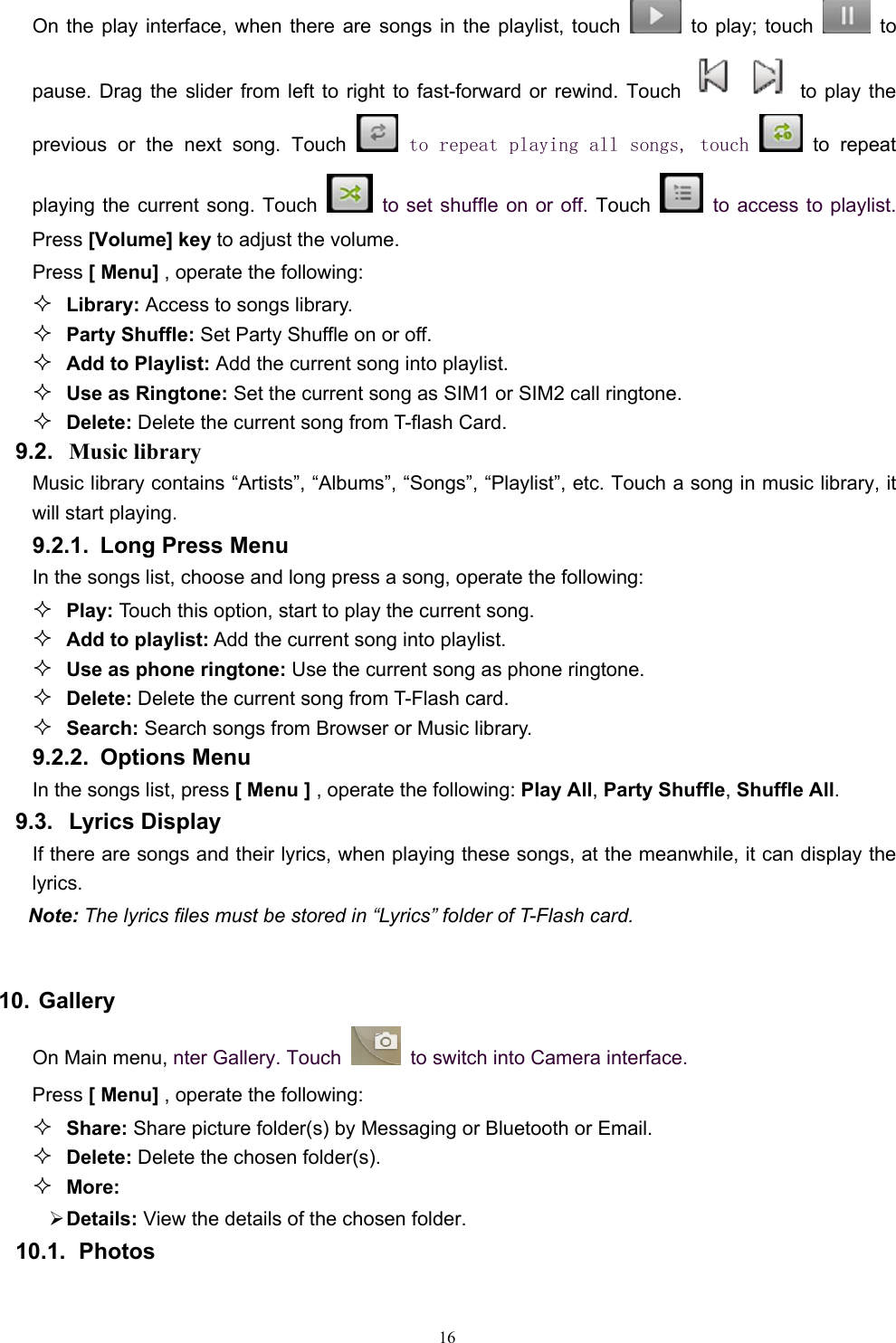   16On the play interface, when there are songs in the playlist, touch    to play; touch   to pause. Drag the slider from left to right to fast-forward or rewind. Touch   to play the previous or the next song. Touch   to repeat playing all songs, touch  to repeat playing the current song. Touch    to set shuffle on or off. Touch   to access to playlist. Press [Volume] key to adjust the volume. Press [ Menu] , operate the following:  Library: Access to songs library.  Party Shuffle: Set Party Shuffle on or off.  Add to Playlist: Add the current song into playlist.  Use as Ringtone: Set the current song as SIM1 or SIM2 call ringtone.  Delete: Delete the current song from T-flash Card. 9.2.  Music library Music library contains “Artists”, “Albums”, “Songs”, “Playlist”, etc. Touch a song in music library, it will start playing. 9.2.1.  Long Press Menu In the songs list, choose and long press a song, operate the following:  Play: Touch this option, start to play the current song.  Add to playlist: Add the current song into playlist.  Use as phone ringtone: Use the current song as phone ringtone.  Delete: Delete the current song from T-Flash card.  Search: Search songs from Browser or Music library. 9.2.2. Options Menu  In the songs list, press [ Menu ] , operate the following: Play All, Party Shuffle, Shuffle All. 9.3. Lyrics Display If there are songs and their lyrics, when playing these songs, at the meanwhile, it can display the lyrics.  Note: The lyrics files must be stored in “Lyrics” folder of T-Flash card.    10. Gallery On Main menu, nter Gallery. Touch    to switch into Camera interface. Press [ Menu] , operate the following:  Share: Share picture folder(s) by Messaging or Bluetooth or Email.  Delete: Delete the chosen folder(s).  More:  ¾ Details: View the details of the chosen folder. 10.1.  Photos 