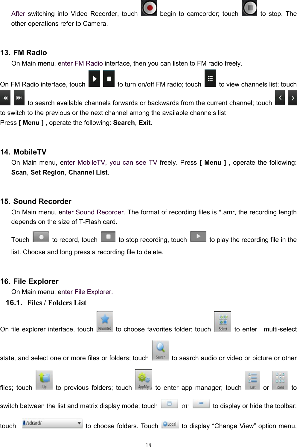   18After switching into Video Recorder, touch   begin to camcorder; touch   to stop. The other operations refer to Camera.  13. FM Radio On Main menu, enter FM Radio interface, then you can listen to FM radio freely. On FM Radio interface, touch     to turn on/off FM radio; touch    to view channels list; touch    to search available channels forwards or backwards from the current channel; touch      to switch to the previous or the next channel among the available channels list Press [ Menu ] , operate the following: Search, Exit.  14. MobileTV On Main menu, enter MobileTV, you can see TV freely. Press [ Menu ] , operate the following: Scan, Set Region, Channel List.  15. Sound Recorder On Main menu, enter Sound Recorder. The format of recording files is *.amr, the recording length depends on the size of T-Flash card. Touch    to record, touch    to stop recording, touch    to play the recording file in the list. Choose and long press a recording file to delete.    16. File Explorer On Main menu, enter File Explorer. 16.1.  Files / Folders List On file explorer interface, touch    to choose favorites folder; touch   to enter  multi-select state, and select one or more files or folders; touch    to search audio or video or picture or other files; touch   to previous folders; touch   to enter app manager; touch   or   to switch between the list and matrix display mode; touch   or    to display or hide the toolbar; touch     to choose folders. Touch    to display “Change View” option menu, 