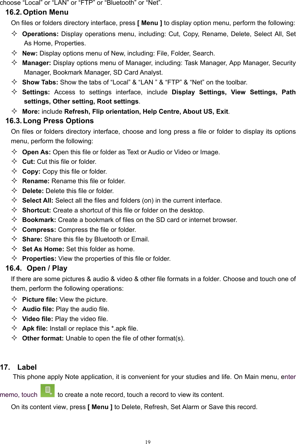   19choose “Local” or “LAN” or “FTP” or “Bluetooth” or “Net”. 16.2. Option  Menu On files or folders directory interface, press [ Menu ] to display option menu, perform the following:  Operations: Display operations menu, including: Cut, Copy, Rename, Delete, Select All, Set As Home, Properties.  New: Display options menu of New, including: File, Folder, Search.  Manager: Display options menu of Manager, including: Task Manager, App Manager, Security Manager, Bookmark Manager, SD Card Analyst.  Show Tabs: Show the tabs of “Local” &amp; “LAN ” &amp; “FTP” &amp; “Net” on the toolbar.    Settings:  Access to settings interface, include Display Settings, View Settings, Path settings, Other setting, Root settings.  More: include Refresh, Flip orientation, Help Centre, About US, Exit. 16.3. Long Press Options On files or folders directory interface, choose and long press a file or folder to display its options menu, perform the following:  Open As: Open this file or folder as Text or Audio or Video or Image.  Cut: Cut this file or folder.  Copy: Copy this file or folder.  Rename: Rename this file or folder.  Delete: Delete this file or folder.  Select All: Select all the files and folders (on) in the current interface.  Shortcut: Create a shortcut of this file or folder on the desktop.  Bookmark: Create a bookmark of files on the SD card or internet browser.  Compress: Compress the file or folder.  Share: Share this file by Bluetooth or Email.  Set As Home: Set this folder as home.  Properties: View the properties of this file or folder. 16.4.   Open / Play   If there are some pictures &amp; audio &amp; video &amp; other file formats in a folder. Choose and touch one of them, perform the following operations:  Picture file: View the picture.  Audio file: Play the audio file.  Video file: Play the video file.  Apk file: Install or replace this *.apk file.  Other format: Unable to open the file of other format(s).  17.  Label This phone apply Note application, it is convenient for your studies and life. On Main menu, enter memo, touch    to create a note record, touch a record to view its content. On its content view, press [ Menu ] to Delete, Refresh, Set Alarm or Save this record.  